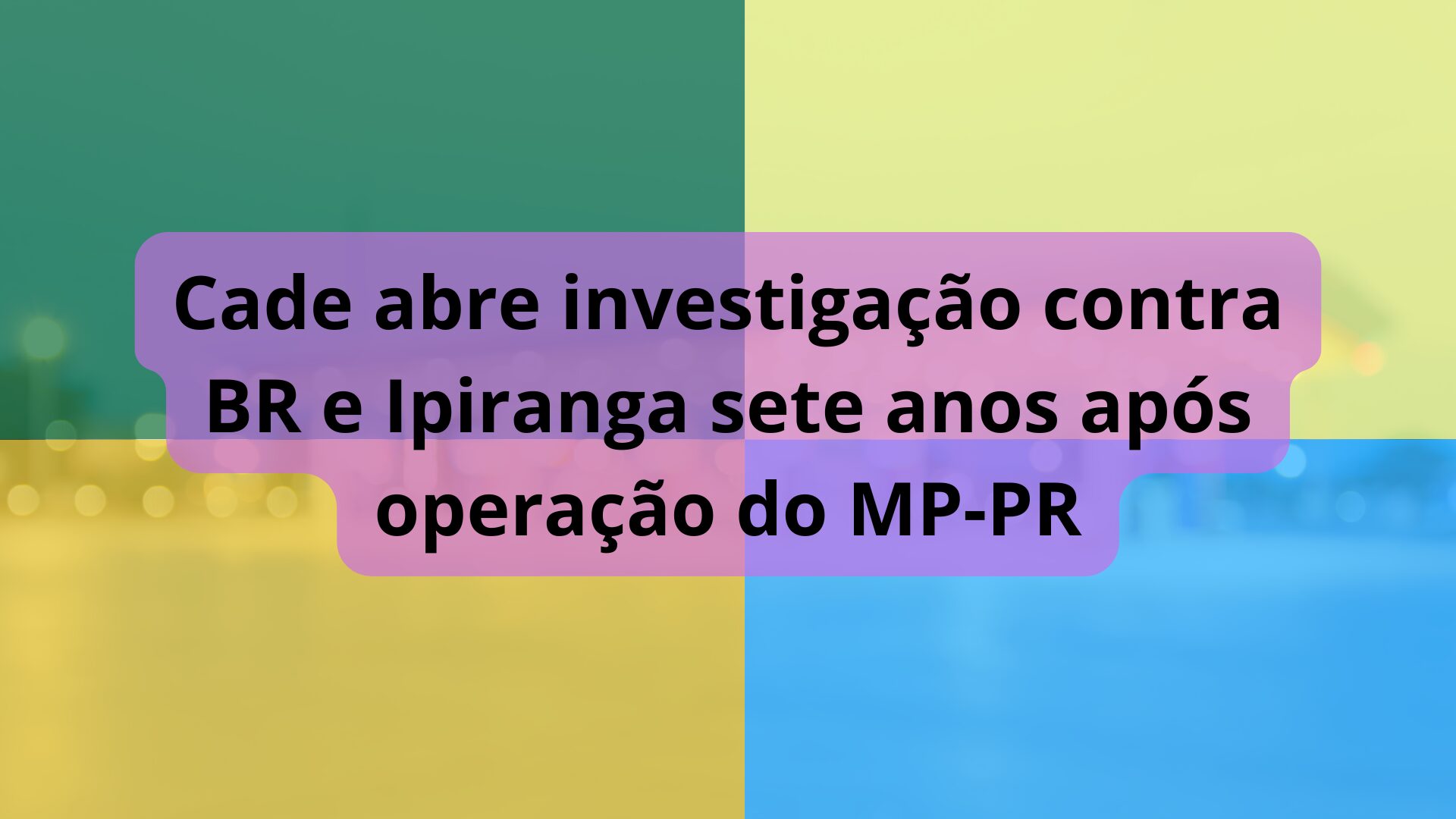 Cade abre investigação contra BR e Ipiranga sete anos após operação do MP-PR